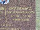 James (Jim) Ambrose PETERS
(born Gilbert James SPICER),
9-1-1910 - 7-9-2000,
Joyce wife of 63 years;
Joyce PETERS (nee COX),
born Wagga Wagga NSW,
28-1-1916 - 25-8-2004;
remembered by Russell & wife Robyn,
Jann & husband Ray,
grandchildren Vikki-Lee & Dean,
Craig & Peta,
great grandchildren Tania, Natasha, Alyssa, Jacob, Teah;
Alberton Cemetery, Gold Coast City