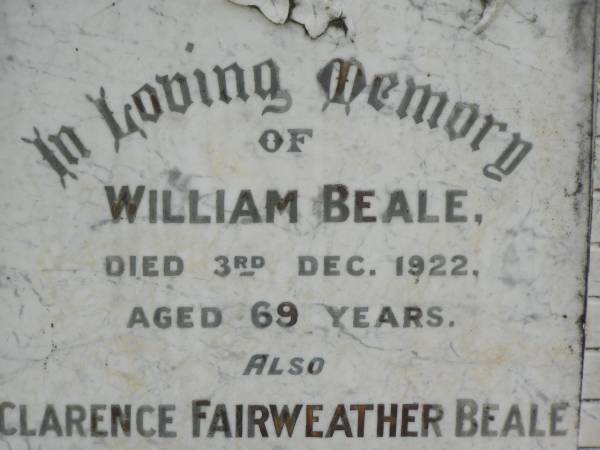 William BEALE,  | died 3 Dec 1922 aged 69 years;  | Clarence Fairweather BEALE,  | died 30 Oct 1897 aged 7 months;  | Ann Fairweather BEALE,  | died 13 April 1944 aged 82 years;  | Appletree Creek cemetery, Isis Shire  | 