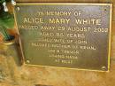 Alice Mary WHITE,
died 29 Aug 2002 aged 85 years,
wife of John,
mother of Kevin, Jim & Trevor,
nana;
Bribie Island Memorial Gardens, Caboolture Shire