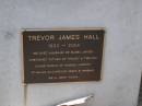 Trevor James HALL,
1932 - 2004,
husband of Mabel (Mabs),
father of Tracey & Trevina,
babar of Samuel, Harriet, Stirling, Macgregor,
Innes & Hannah;
Brookfield Cemetery, Brisbane