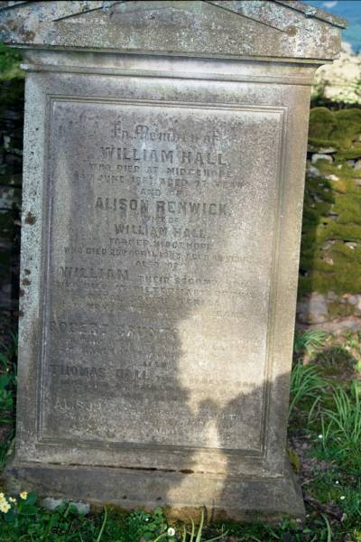 William HALL  | d: Midgehope  | d: 14 Jun 1881 aged 77  |   | wife:  | Alison RENWICK  | farmer, Midgehope  | d: 25 Apr 1863 aged 45  |   | second son  | William (HALL)  | d: Pietermaritzburg, Natal, South Africa  | 13 Nov? 1877 aged 30  |   | third son:  | Robert Brunton  | d at Toronto Canada  | d: 27 Mar 1879 aged 25?  |   | eldest son  | Thomas HALL  | died at Paullina IOWA U.S.A.  | 13 May 1906? aged 61  |   | eldest daughter  | Alison  | 15 Dec 1908? aged? 31  |   | Ettrick Kirk, Ettrick, Selkirkshire, Scotland  |   | 