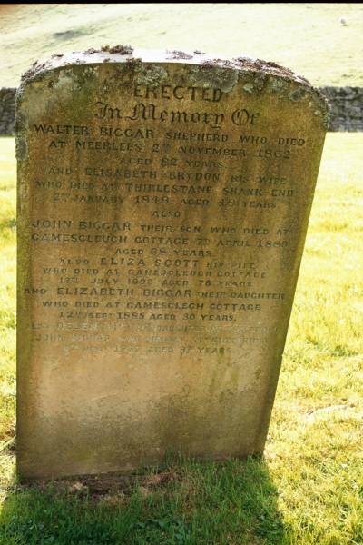 Walter BIGGAR  | shepherd who died at Meerlees 2 Nov 1862 aged 82  |   | wife  | Elisabeth BRYDON  | who died at Thirlestane Shank End  | 2 Jan 1848 aged 48  |   | son  | John BIGGAR  | d: Gamesleuch Cottage 7 Apr 1880 aged 68  |   | his wife  | Eliza SCOTT  | d: Gamescleugh cottage 13 Jul 1902 aged 78  | their daughter  | Elizabeth BIGGAR  | d: Gamesclech cottage 12 Sep 1885 aged 30  |   | daughter of above  | Helen BIGGAR  |   | John BIGGAR  | died Ettrickbridge 4 Jul 1937 aged 8  |   | Ettrick Kirk, Ettrick, Selkirkshire, Scotland  |   | 