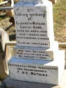 Frederick MATHIAS,
died 12 Oct 1920 aged 83 years;
Caroline MATHIAS,
died 3 Jan 1922 aged 87 years;
Mathiass home;
Elizabeth Matilda Louisa GOOD,
born 20 April 1902 died 7 March 1903
aged 10 months 3 weeks,
erected by grandparents F. & C. MATHIAS;
Fernvale General Cemetery, Esk Shire
