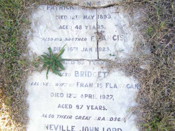 Patrick FLANAGAN,  | died 12 May 1893 aged 48 years;  | Francis, brother,  | died 16 Jan 1923 aged 85 years;  | Bridget, wife of Francis FLANAGAN,  | died 12 April 1927 aged 87 years;  | Neville John LORD, great-grandson,  | died 23 Dec 1922 aged 6 weeks;  | Helidon Catholic cemetery, Gatton Shire  | 