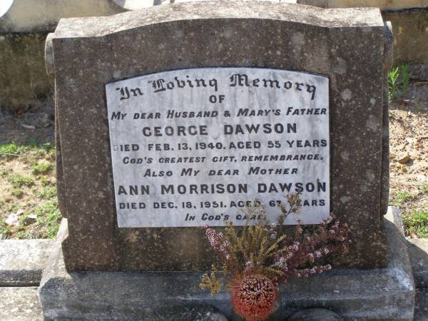 George DAWSON,  | husband,  | father of Mary,  | died 13 Feb 1940 aged 55 years;  | Ann Morrison DAWSON,  | mother,  | died 18 Dec 1951 aged 67 years;  | Helidon General cemetery, Gatton Shire  | 