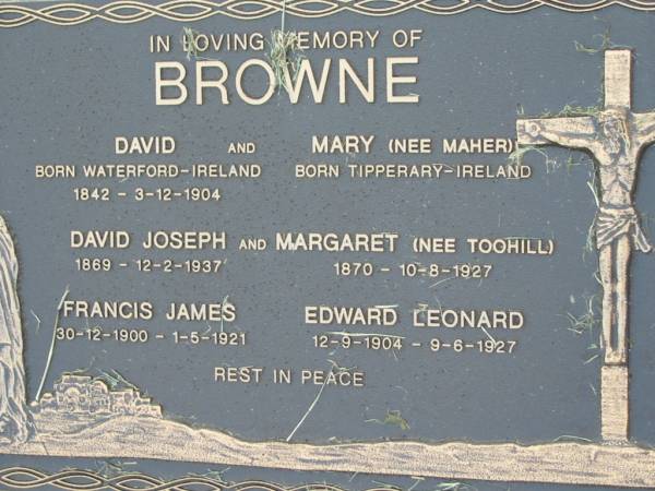 David BROWNE  | b: Waterford, Ireland, 1842, d: 3 Dec 1904  | Mary BROWNE (nee MAHER)  | b: Tipperary, Ireland  | David Joseph BROWNE  | b: 1869, d: 12 Feb 1937  | Margaret BROWNE (nee TOOHILL)  | b: 1870, d: 10 Aug 1927  | Francis James BROWNE  | b: 30 Dec 1900, d: 1 May 1921  | Edward Leonard BROWNE  | b: 12 Sep 1904, d: 9 Jun 1927  | Kalbar Catholic Cemetery, Boonah Shire  | 