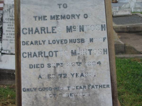 Charles MCINTOSH,  | husband of Charlotte MCINTOSH,  | father,  | died 26 Sept 1904 aged 72 years;  | Charlotte,  | wife,  | died 24 April 1917 aged 78 years;  | Killarney cemetery, Warwick Shire  | 