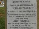 Theophilus HOWELL,
died 11 March 1902 aged 77 years,
born in Wales,
lived in Qld 50 years;
Anne HOWELL,
wife,
died 13 Jan 1927 in 85th year,
residing in Qld 74 years;
Joseph Charles HOWELL,
born Killarney 24-10-1872,
died Brisbane 11-3-1940,
buried Toowong;
William Arthur Melrose Octavius,
son of Theophilus & Ann HOWELL of this place,
died 1 April 1881 aged 11 months 11 days;
Anna Douglas,
wife of T.J. HOWELL Melrose,
died 7 Oct 1928 aged 66 years;
Theophilus John HOWELL,
born Fassifern Qld 15 July 1862,
died Bordertown SA 17 Dec 1935;
Archibald Dunbar HOWELL,
born 17 July 1905,
died 25 March 1934;
Aisla Grace HOWELL,
born 8 Oct 1910,
died 8 Aug 1911;
Killarney cemetery, Warwick Shire