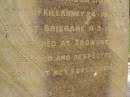 Theophilus HOWELL,
died 11 March 1902 aged 77 years,
born in Wales,
lived in Qld 50 years;
Anne HOWELL,
wife,
died 13 Jan 1927 in 85th year,
residing in Qld 74 years;
Joseph Charles HOWELL,
born Killarney 24-10-1872,
died Brisbane 11-3-1940,
buried Toowong;
William Arthur Melrose Octavius,
son of Theophilus & Ann HOWELL of this place,
died 1 April 1881 aged 11 months 11 days;
Anna Douglas,
wife of T.J. HOWELL Melrose,
died 7 Oct 1928 aged 66 years;
Theophilus John HOWELL,
born Fassifern Qld 15 July 1862,
died Bordertown SA 17 Dec 1935;
Archibald Dunbar HOWELL,
born 17 July 1905,
died 25 March 1934;
Aisla Grace HOWELL,
born 8 Oct 1910,
died 8 Aug 1911;
Killarney cemetery, Warwick Shire