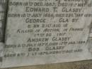 Annie GLASBY,
mother,
born 22 June 1848,
died 1 Jan 1908;
George E. GLASBY,
father,
born 27 Feb 1844,
died 26 April 1926;
Ernest C. GLASBY,
son,
born 18 Dec 1887,
died 19 May 1891;
Edward T. GLASBY,
son,
born 18 July 1886,
died 23 May 1891;
George E. GLASBY,
son,
born 21 Aug 1874,
killed in action France 12 Oct 1917;
Andrew GLASBY,
son,
born 8 July 1877,
died 17 Jan 1924;
Bob GLASBY,
son,
born 2 July 1870,
died 11 Oct 1897;
Killarney cemetery, Warwick Shire