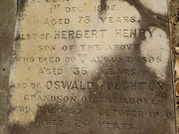 George Herbert HOUGHTON,  | son of Thomas HOUGHTON,  | born 9 June 1857,  | died 30 Nov 1931;  | Catherine Trudgen HOUGHTON,  | wife of Geo. H. HOUGHTON,  | born Cornwall England 11 Sept 1862,  | died Queensland 3 Dec 1931;  | Benjamin HOUGHTON,  | born 24 April 1889,  | died 14 July 1894 accidentally drowned,  | son of George Herbert &  | Catherine Trudgen HOUGHTON;  | Winifred HOUGHTON,  | born 31 Jan 1902,  | died 2 Feb 1902;  | daughter of George Herbert &  | Catherine Trudgen HOUGHTON;  | Agnes Annie MYLES (nee HOUGHTON),  | wife of John Traill MULES,  | born 22 June 1897,  | died 29 June 1982,  | daughter of George Herbert & Catherine Trudgen HOUGHTON;  | Sarah Ann,  | wife of Thomas HOUGHTON,  | died 1 Dec 1902 aged 78 years;  | Herbert Henry,  | son,  | died 30 Aug 1898 aged 36 years;  | Oswald HOUGHTON,  | grandson,  | died 22 Oct 1900 aged 24 years;  | Thomas HOUGHTON,  | died 18 Jan 1910 aged 74 years;  | Lawnton cemetery, Pine Rivers Shire  | 