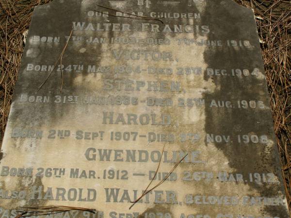 children;  | Walter FRANCIS,  | born 7 Jan 1903,  | died 7 June 1910;  | Victor,  | born 24 May 1904,  | died 29 Dec 1904;  | Stephen,  | born 31 Jan 1906,  | died 25 Aug 1906;  | Harold,  | born 2 Sept 1907,  | died 9 Nov 1908;  | Gwendoline,  | born 26 Mar 1912,  | died 26 Mar 1912;  | Harold Walter,  | father,  | died 9 Sept 1939 aged 63 years;  | Lawnton cemetery, Pine Rivers Shire  | 