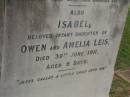 Eric Edwin,
son of C.J. & Isabella WRIGHT,
died 3 Dec 1911 aged 1 year 5 months;
William Colin WRIGHT,
died 24 Aug 1922 aged 15 years;
Colin James WRIGHT,
died 8 Nov 1950 aged 75 years;
Isabella WRIGHT,
died 30 Sept 1968 aged 88 years 9 months;
Annie LEIS,
wife mother,
died 22 april 1961 aged 73 years;
Owen LEIS,
father,
died 5 July 1976 aged 91 years;
Amelia,
wife of Owen LEIS,
died 8 July 1911 aged 23 years;
Isabel,
infant daughter of Owen & Amelia LEIS,
died 30 June 1911 aged 8 days;
Lawnton cemetery, Pine Rivers Shire