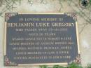 Benjamin Luke GREGORY,
died 25-10-2002 aged 26 years,
son of Robert & June,
brother of Andrew, Rodney (dec), Melinda,
Matthew, Priscilla, Joshua,
brother-in-law uncle;
Maclean cemetery, Beaudesert Shire