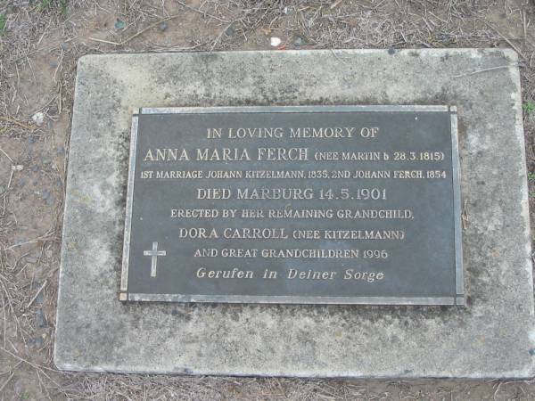 Anna Maria FERCH, nee MARTIN,  | born 28-3-1815,  | 1st marriage Johann KITZELMANN 1835,  | 2nd marriage Johann FERCH 1854,  | died Marburg 14-5-1901,  | erected by grandchild Dora CARROLL (nee KITZELMANN)  | and great-grandchildren 1996;  | Marburg Lutheran Cemetery, Ipswich  | 