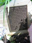 
Tasman Noel Gillow
25-12-1918 to 18-7-2003
aged 84
husband to Rita
father of Noeleen, Suzanne, Denise, Robert, Stephen (dec), John, Julie,
their spouses Don, Dean, Peter, Katherine, Marie, Gaylene, Peter

Moggill Historic cemetery (Brisbane)

