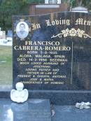 Francisco CABRERA-ROMERO,
born 5-8-1935 Alora Malaga Spain,
died 14-2-1996 Beerwah,
husband of Josephine,
father & father-in-law of Frankie & Sharyn,
Antonio, Jose & Maria,
grandfather of Dominic;
Mooloolah cemetery, City of Caloundra