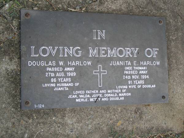 Douglas W. HARLOW,  | died 27 Aug 1989 aged 86 years,  | husband of Juanita;  | Juanita E. HARLOW (nee THOMAS),  | died 24 Nov 1994 aged 91 years,  | wife of Douglas;  | father and mother of Jean, Valda, Joyce, Donald,  | Marion, Merle, Betty & Douglas;  | Mudgeeraba cemetery, City of Gold Coast  | 