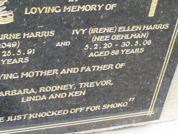 James Osbourne HARRIS,  | 7-9-19 - 25-5-91 aged 71 years;  | Ivy (Irene) Ellen HARRIS (nee OEHLMAN),  | 5-2-20 - 30-5-06 aged 86 years;  | mother & father of  | Barbara, Rodney, Trevor, Linda & Ken;  | Mudgeeraba cemetery, City of Gold Coast  | 