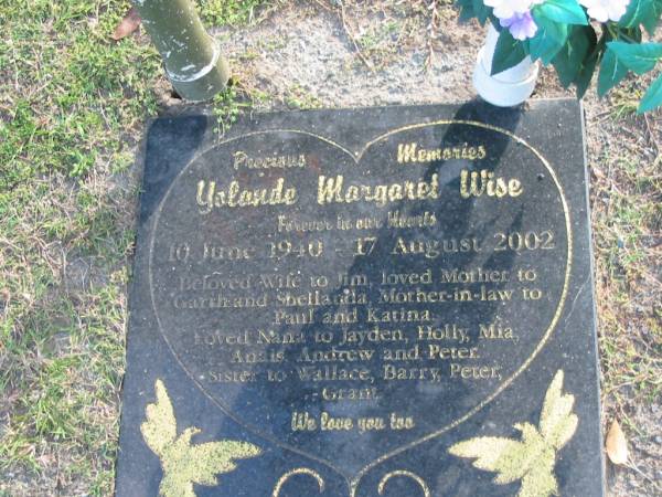 Yolande Margaret WISE,  | 10 June 1940 - 17 Aug 2002,  | wife of Jim.  | mother of Garth & Shellanda,  | mother-in-law of Paul & Katina,  | nana of Jayden, Holly, Mia, Anais, Andrew & Peter,  | sister of Wallace, Barry, Peter & Grant;  | Mudgeeraba cemetery, City of Gold Coast  | 