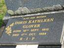 Arthur Alfred GLOVER,
husband father,
died 7 Dec 1968 aged 57 years;
Doris Kathleen GLOVER,
mother,
born 19 Sept 1913,
died 17 Oct 1994;
Gloria WILSON (GLOVER),
born 26-12-1943,
died 15-7-2006;
Gwendoline GLOVER,
born 18 May 1940,
died 19 May 1940;
Murwillumbah Catholic Cemetery, New South Wales