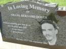 Shane Bernard DOYLE,
9 June 1977 - 6 Sept 2004,
eldest son of Marilyn & Bernard
brother of Wade, Michael & Jason,
husband of Belinda,
son-in-law of Pam & Kelvin
brother-in-law of Carson & Kirby;
Pimpama Uniting cemetery, Gold Coast