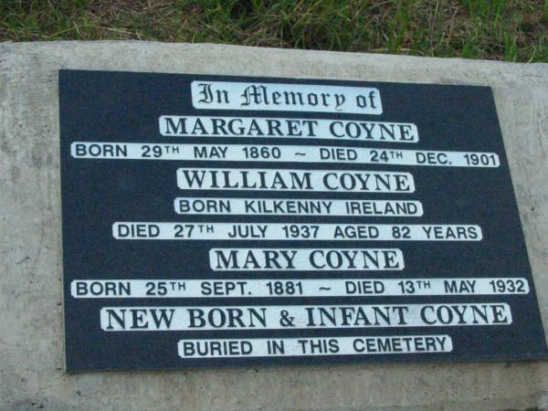 Margaret COYNE,  | born 29 May 1860 died 24 Dec 1901;  | William COYNE,  | born Kilkenny Ireland  | died 27 July 1937 aged 82 years;  | Mary COYNE,  | born 25 Sept 1881 died 13 May 1932;  | new born & infant COYNE;  | Rosevale St Patrick's Catholic cemetery, Boonah Shire  | 