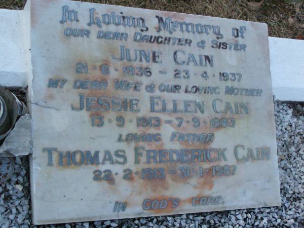June CAIN,  | daughter sister,  | 21-6-1936 - 23-4-1937;  | Jessie Ellen CAIN,  | wife mother,  | 13-9-1913 - 7-9-1983;  | Thomas Frederick CAIN,  | father,  | 22-2-1913 - 31-1-1987;  | Bald Hills (Sandgate) cemetery, Brisbane  | 