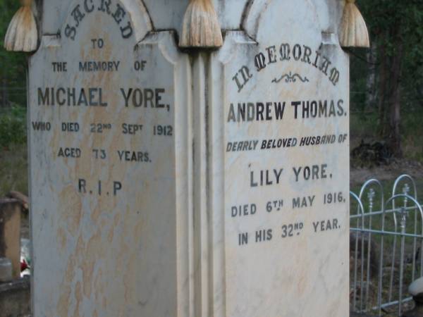 Annie YORE  | 22 Nov 1914  | aged 68  |   | Dennis Joseph YORE  | (son of Michael and Annie YORE)  | 4 Jul 1900  | aged 27  |   | Michael Yore  | 22 Sep 1912  | aged 73  |   | Andrew THOMAS  | (husband of Lily YORE)  | 6 May 1916  | aged 32  |   | Tamborine Catholic Cemetery, Beaudesert  |   | 
