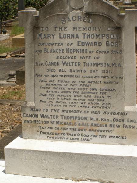Toowong Cemetery Por:6 Sect:3 Grave:11  | Mary Lorna THOMPSON  | daughter of Edward BOR and Blanche HOPKINS of Gooda Station, Qld  | wife of rev Canon Walter THOMPSON  | died All Saints Day 1931  | (buried 3-Nov 1931, aged 41)  |   | Canon Walter THOMPSON  | (buried 9-Jan 1951, aged 89)  |   | Also  | stillborn Thompson  | (buried 30-Oct-1931)  |   | 