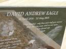 
David Andrew (Drew Hundey) EAGLE,
19 April 1976 - 22 May 2005,
wife Jayne,
missed by dad, mum, Steve, Leanne, Garth, Taz & family;
Upper Coomera cemetery, City of Gold Coast
