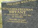 
Benjamin Freeman (Benny) BRYANT,
25 Aug 1982 - 16 May 2004 aged 21 years;
Margaret Joyce FREEMAN,
grandma,
26 Oct 1926 - 31 Dec 2000 aged 74 years,
ashes at Rivendell;
Upper Coomera cemetery, City of Gold Coast
