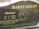 
Michael BARIESHEFF,
23-6-1956 - 07-11-2005
husband father grandfather brother uncle;
Upper Coomera cemetery, City of Gold Coast
